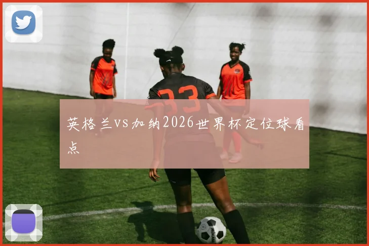 英格兰vs加纳2026世界杯定位球看点
