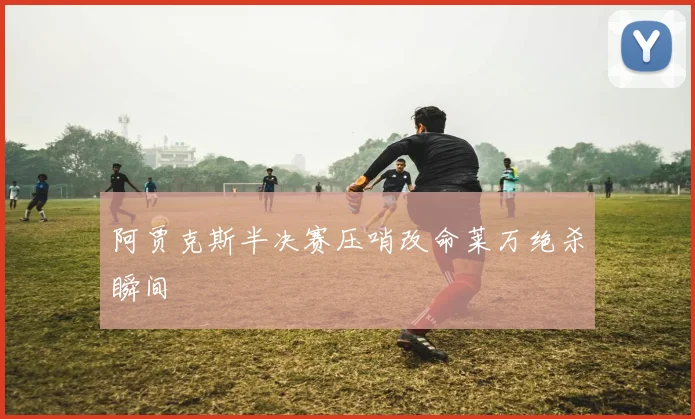 阿贾克斯半决赛压哨改命莱万绝杀瞬间