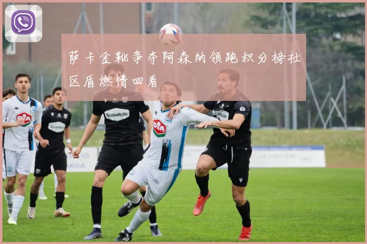 萨卡金靴争夺阿森纳领跑积分榜社区盾燃情回看