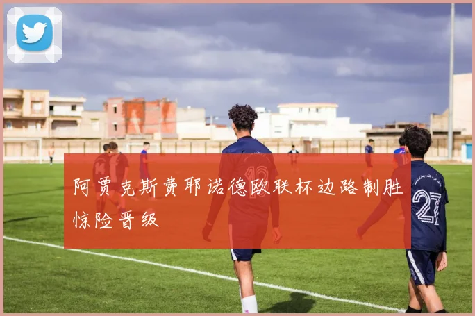 阿贾克斯费耶诺德欧联杯边路制胜惊险晋级