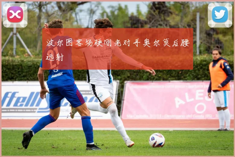 波尔图客场硬刚老对手奥尔莫后腰远射