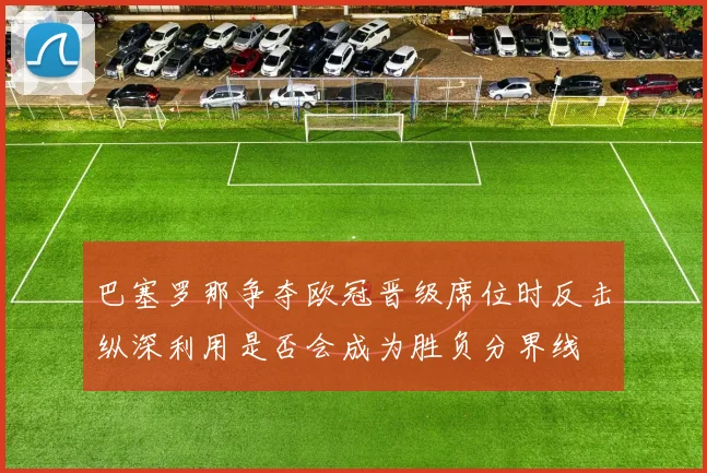 巴塞罗那争夺欧冠晋级席位时反击纵深利用是否会成为胜负分界线