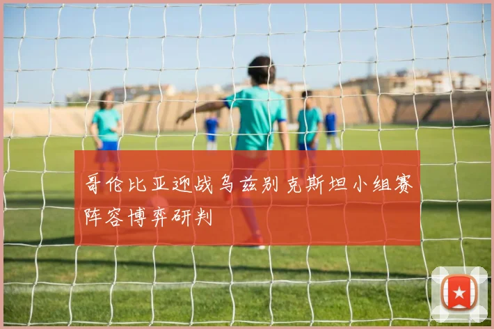 哥伦比亚迎战乌兹别克斯坦小组赛阵容博弈研判