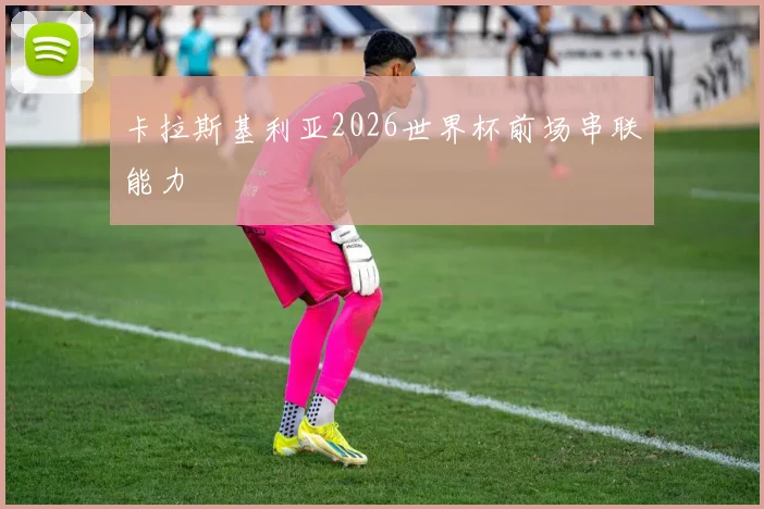 卡拉斯基利亚2026世界杯前场串联能力