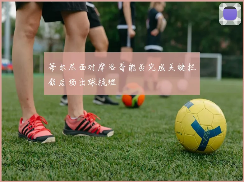 蒂尔尼面对摩洛哥能否完成关键拦截后场出球梳理
