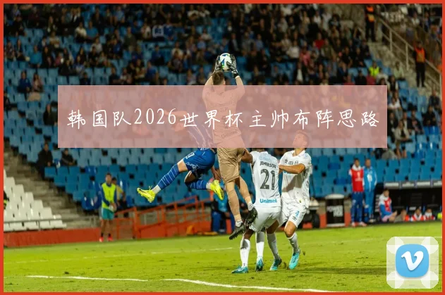 韩国队2026世界杯主帅布阵思路
