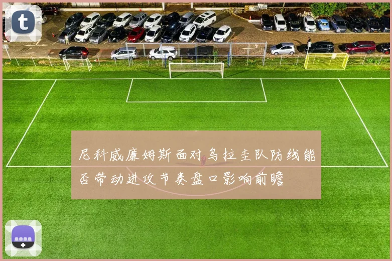 尼科威廉姆斯面对乌拉圭队防线能否带动进攻节奏盘口影响前瞻