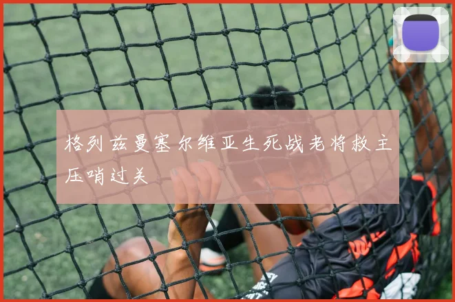 格列兹曼塞尔维亚生死战老将救主压哨过关