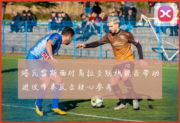塔瓦雷斯面对乌拉圭防线能否带动进攻节奏反击核心参考