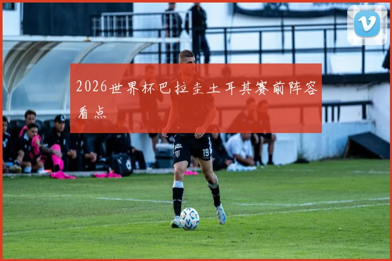 2026世界杯巴拉圭土耳其赛前阵容看点