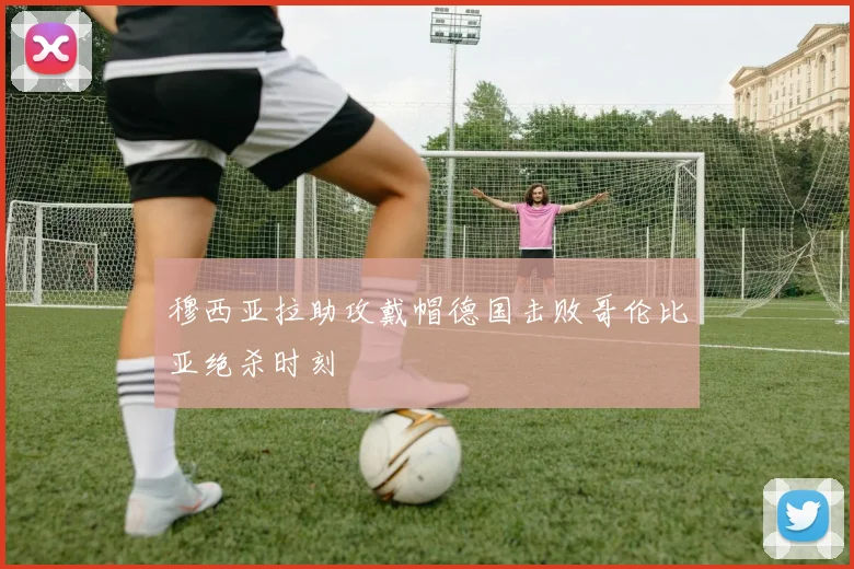 穆西亚拉助攻戴帽德国击败哥伦比亚绝杀时刻