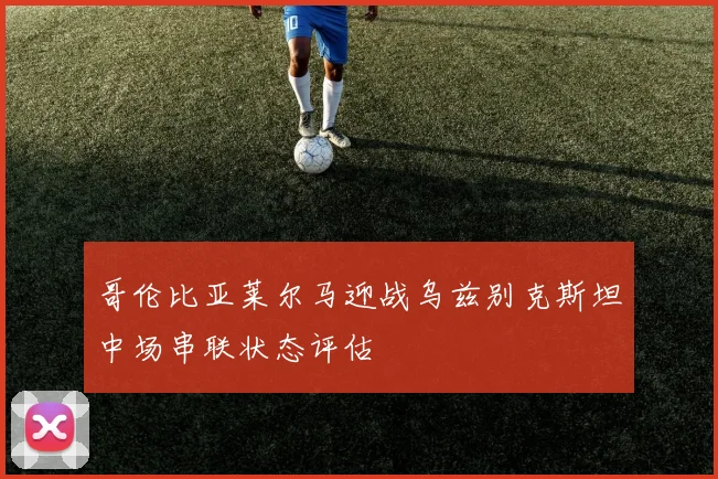 哥伦比亚莱尔马迎战乌兹别克斯坦中场串联状态评估