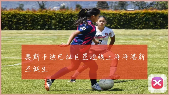 奥斯卡迪巴拉巨星连线上海海港新王诞生