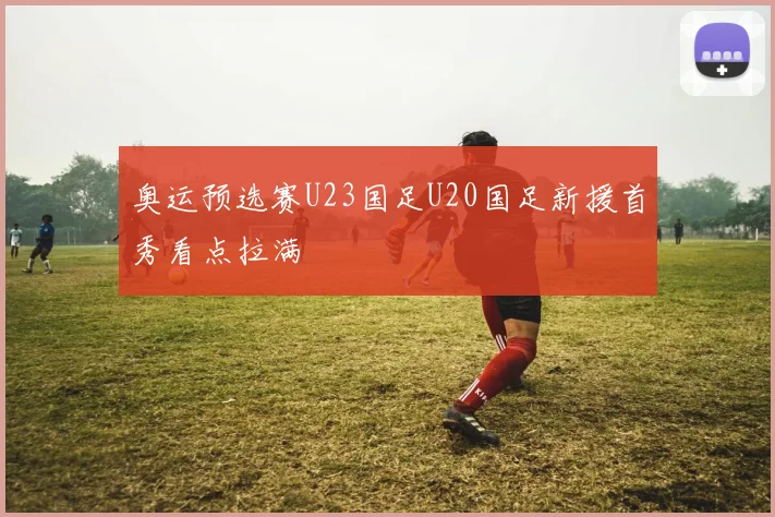 奥运预选赛U23国足U20国足新援首秀看点拉满