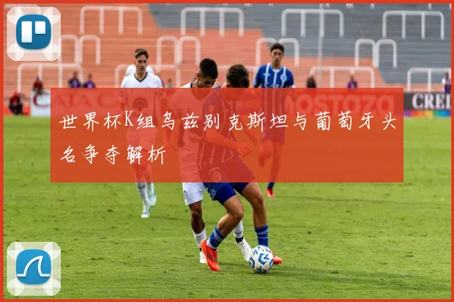 世界杯K组乌兹别克斯坦与葡萄牙头名争夺解析