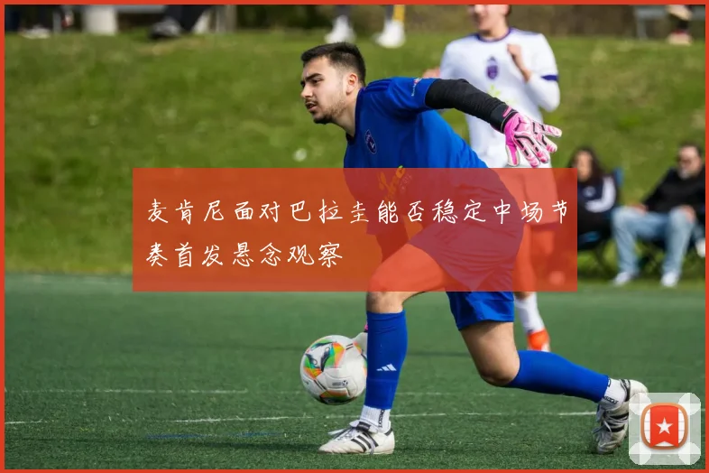 麦肯尼面对巴拉圭能否稳定中场节奏首发悬念观察