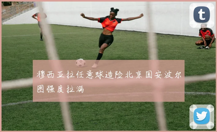 穆西亚拉任意球造险北京国安波尔图强度拉满