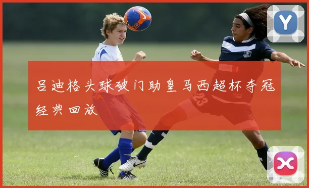 吕迪格头球破门助皇马西超杯夺冠经典回放