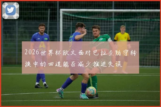 2026世界杯欧文面对巴拉圭防守转换中的回追能否减少推进失误