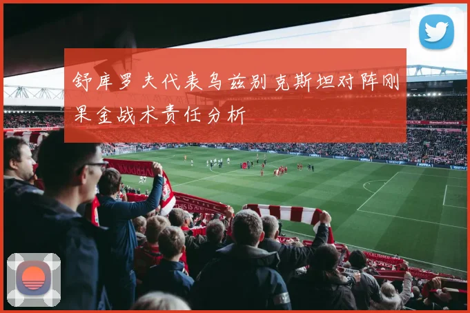 舒库罗夫代表乌兹别克斯坦对阵刚果金战术责任分析