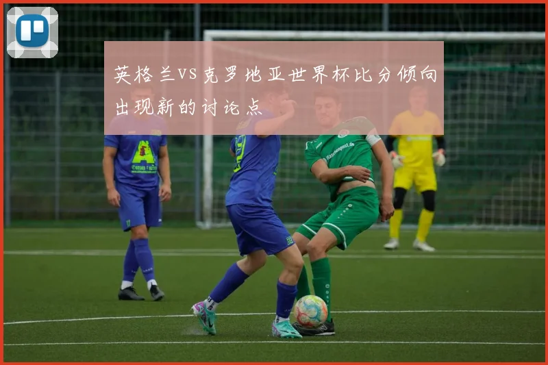 英格兰vs克罗地亚世界杯比分倾向出现新的讨论点
