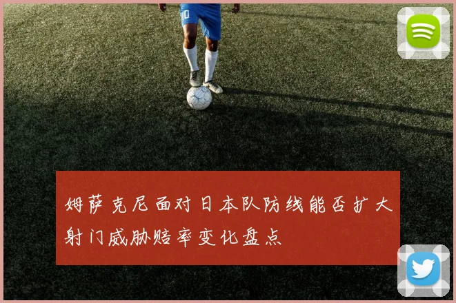 姆萨克尼面对日本队防线能否扩大射门威胁赔率变化盘点