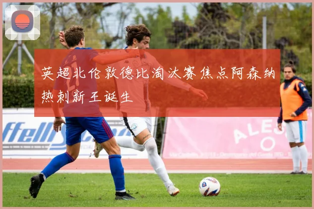 英超北伦敦德比淘汰赛焦点阿森纳热刺新王诞生