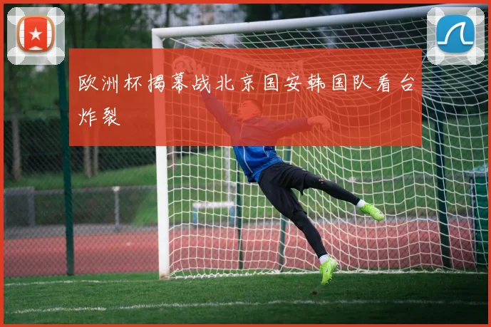 欧洲杯揭幕战北京国安韩国队看台炸裂