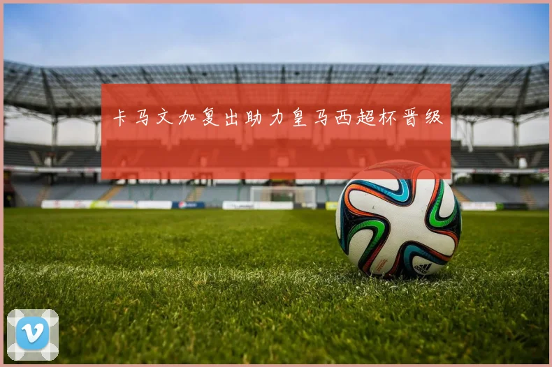 卡马文加复出助力皇马西超杯晋级