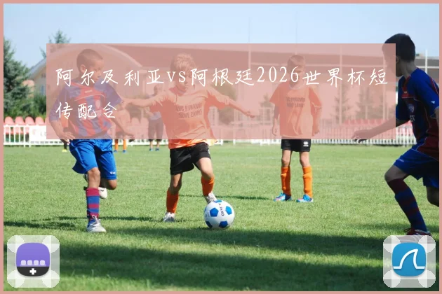 阿尔及利亚vs阿根廷2026世界杯短传配合
