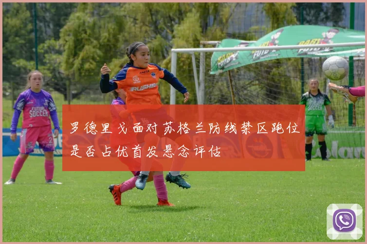 罗德里戈面对苏格兰防线禁区跑位是否占优首发悬念评估