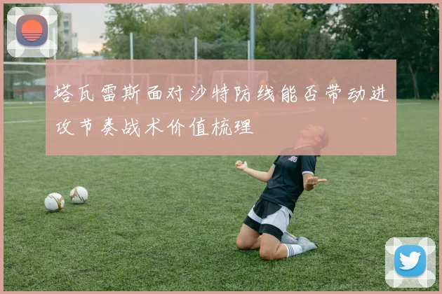 塔瓦雷斯面对沙特防线能否带动进攻节奏战术价值梳理