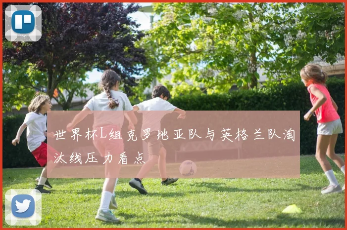 世界杯L组克罗地亚队与英格兰队淘汰线压力看点
