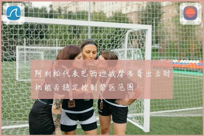 阿利松代表巴西迎战摩洛哥出击时机能否稳定控制禁区范围