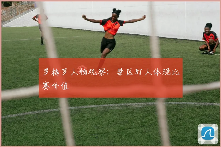罗梅罗人物观察:禁区盯人体现比赛价值
