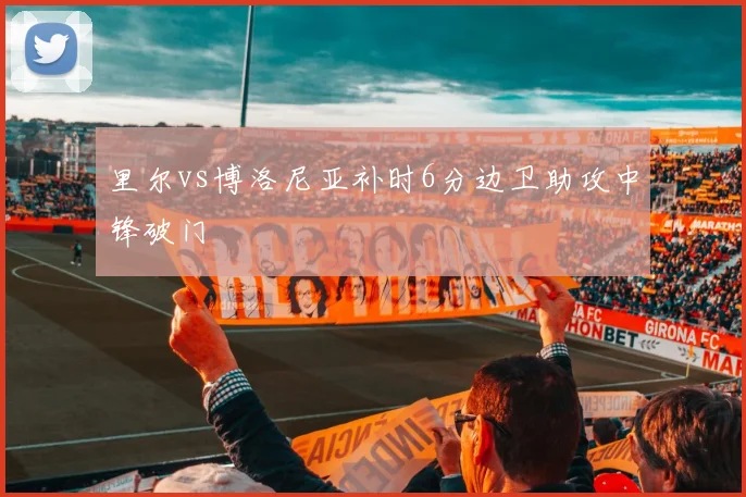 里尔vs博洛尼亚补时6分边卫助攻中锋破门