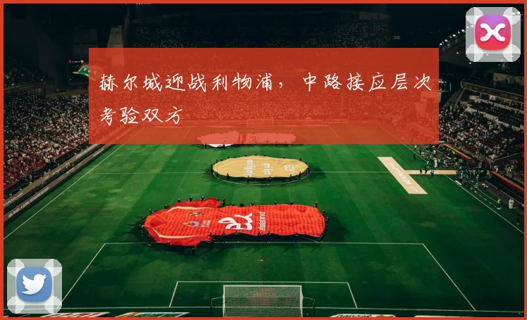 赫尔城迎战利物浦,中路接应层次考验双方