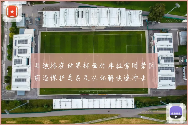 吕迪格在世界杯面对库拉索时禁区前沿保护是否足以化解快速冲击