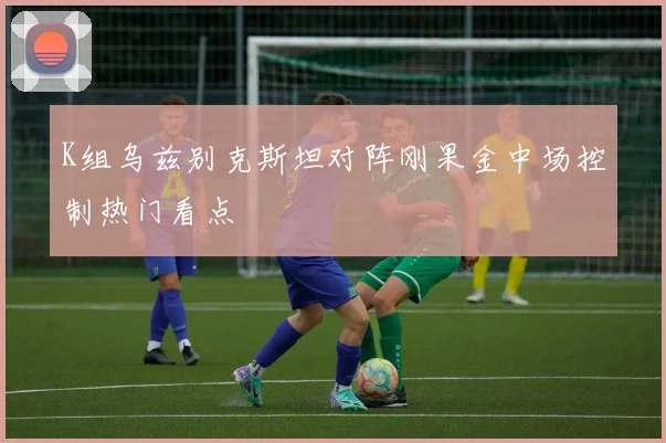 K组乌兹别克斯坦对阵刚果金中场控制热门看点