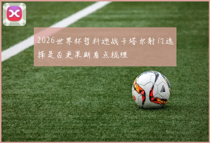 2026世界杯哲科迎战卡塔尔射门选择是否更果断看点梳理