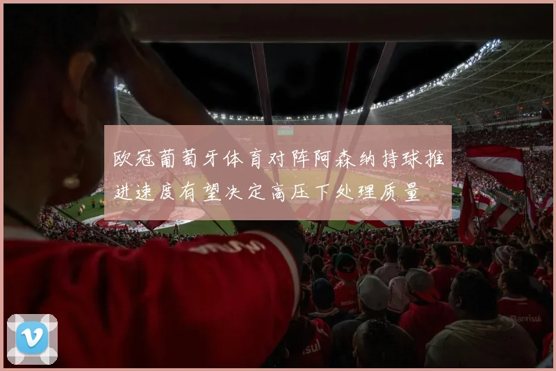 欧冠葡萄牙体育对阵阿森纳持球推进速度有望决定高压下处理质量