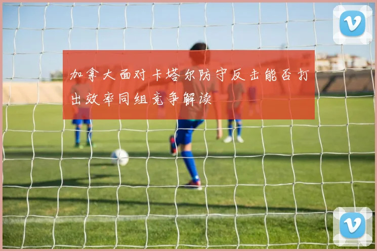 加拿大面对卡塔尔防守反击能否打出效率同组竞争解读