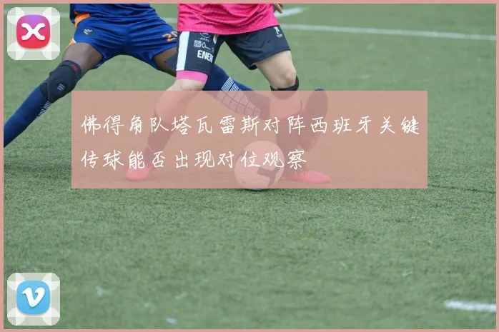 佛得角队塔瓦雷斯对阵西班牙关键传球能否出现对位观察