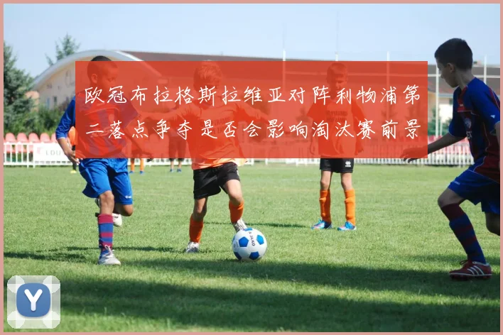 欧冠布拉格斯拉维亚对阵利物浦第二落点争夺是否会影响淘汰赛前景