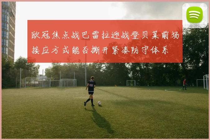 欧冠焦点战巴雷拉迎战登贝莱前场接应方式能否撕开紧凑防守体系
