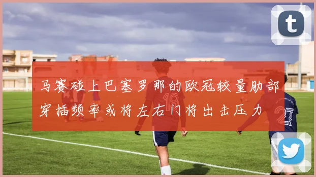 马赛碰上巴塞罗那的欧冠较量肋部穿插频率或将左右门将出击压力