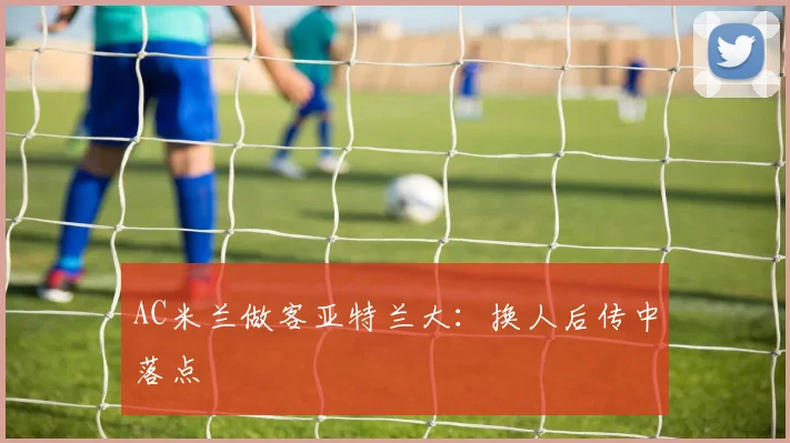 AC米兰做客亚特兰大：换人后传中落点