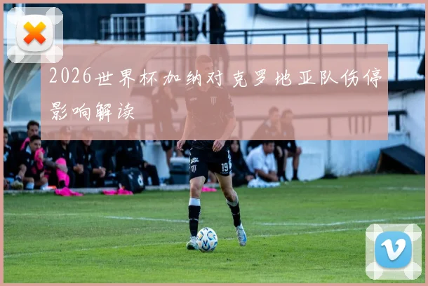 2026世界杯加纳对克罗地亚队伤停影响解读